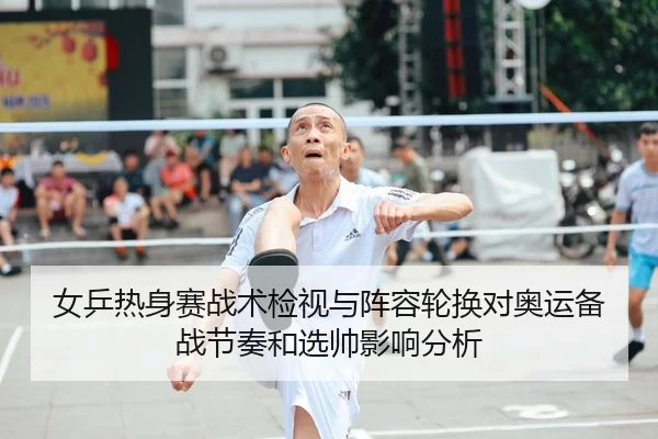 女乒热身赛战术检视与阵容轮换对奥运备战节奏和选帅影响分析