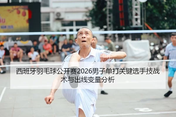 西班牙羽毛球公开赛2026男子单打关键选手技战术与出线变量分析