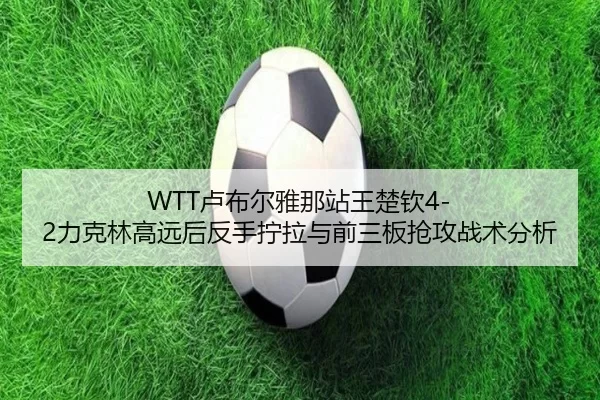 WTT卢布尔雅那站王楚钦4-2力克林高远后反手拧拉与前三板抢攻战术分析