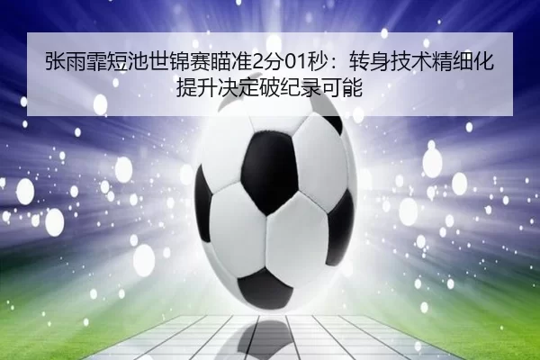 张雨霏短池世锦赛瞄准2分01秒：转身技术精细化提升决定破纪录可能